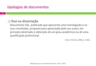  Tese ou dissertação 
Documento não publicado que apresenta uma investigação e os seus resultados, proposto para apreciação pelo seu autor, em princípio destinado à obtenção de um grau académico ou de uma qualificação profissional. 
(Faria e Pericão, 2008, p. 1182). 
tipologias de documentos 
18 
Bibliotecas da Universidade de Aveiro 2014 | 2015  