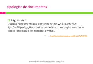  Página web 
Qualquer documento que conste num sítio web, que tenha ligações/hiperligações a outros conteúdos. Uma página web pode conter informação em formatos diversos. 
Fonte: http://conceito.de/pagina-web#ixzz37pWZMKib 
tipologias de documentos 
19 
Bibliotecas da Universidade de Aveiro 2014 | 2015  