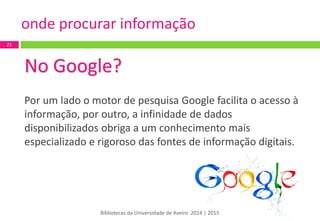 No Google? 
Por um lado o motor de pesquisa Google facilita o acesso à informação, por outro, a infinidade de dados disponibilizados obriga a um conhecimento mais especializado e rigoroso das fontes de informação digitais. 
21 
onde procurar informação 
Bibliotecas da Universidade de Aveiro 2014 | 2015  