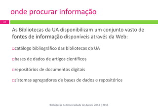 onde procurar informação 
As Bibliotecas da UA disponibilizam um conjunto vasto de fontes de informação disponíveis através da Web: 
catálogo bibliográfico das bibliotecas da UA 
bases de dados de artigos científicos 
repositórios de documentos digitais 
sistemas agregadores de bases de dados e repositórios 
22 
Bibliotecas da Universidade de Aveiro 2014 | 2015  