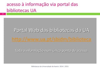 Portal Web das bibliotecas da UA 
http://www.ua.pt/sbidm/biblioteca 
Toda a informação num único ponto de acesso. 
25 
Bibliotecas da Universidade de Aveiro 2014 | 2015 
acesso à informação via portal das bibliotecas UA  