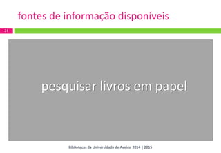 31 
fontes de informação disponíveis 
pesquisar livros em papel 
Bibliotecas da Universidade de Aveiro 2014 | 2015  