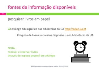 pesquisar livros em papel 
Catálogo bibliográfico das bibliotecas da UA http://opac.ua.pt 
Pesquisa de livros impressos disponíveis nas bibliotecas da UA. 
NOTA: 
renovar e reservar livros 
através do espaço pessoal do catálogo 
fontes de informação disponíveis 
32 
Bibliotecas da Universidade de Aveiro 2014 | 2015  