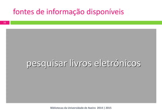 33 
fontes de informação disponíveis 
pesquisar livros eletrónicos 
Bibliotecas da Universidade de Aveiro 2014 | 2015  