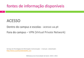 ACESSO 
Dentro do campus e escolas - acesso ua.pt 
Fora do campus – VPN (Virtual Private Network) 
Serviços de Tecnologias de Informação e Comunicação -> manuais e downloads - http://www.ua.pt/stic/teletrabalho_vpn 
34 
fontes de informação disponíveis 
Bibliotecas da Universidade de Aveiro 2014 | 2015  