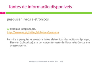 pesquisar livros eletrónicos 
Pesquisa integrada UA 
http://www.ua.pt/sbidm/biblioteca/pesquisa 
Permite a pesquisa e acesso a livros eletrónicos das editoras Springer, Elsevier (subscritos) e a um conjunto vasto de livros eletrónicos em acesso aberto. 
35 
fontes de informação disponíveis 
Bibliotecas da Universidade de Aveiro 2014 | 2015  