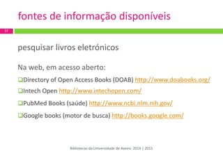 pesquisar livros eletrónicos 
Na web, em acesso aberto: 
Directory of Open Access Books (DOAB) http://www.doabooks.org/ 
Intech Open http://www.intechopen.com/ 
PubMed Books (saúde) http://www.ncbi.nlm.nih.gov/ 
Google books (motor de busca) http://books.google.com/ 
37 
fontes de informação disponíveis 
Bibliotecas da Universidade de Aveiro 2014 | 2015  