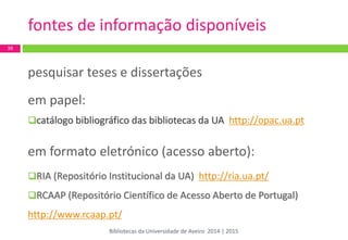 / 
pesquisar teses e dissertações 
em papel: 
catálogo bibliográfico das bibliotecas da UA http://opac.ua.pt 
em formato eletrónico (acesso aberto): 
RIA (Repositório Institucional da UA) http://ria.ua.pt/ 
RCAAP (Repositório Científico de Acesso Aberto de Portugal) 
http://www.rcaap.pt/ 
39 
fontes de informação disponíveis 
Bibliotecas da Universidade de Aveiro 2014 | 2015  