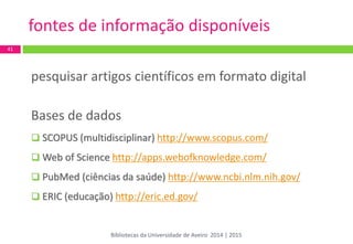 pesquisar artigos científicos em formato digital 
Bases de dados 
 SCOPUS (multidisciplinar) http://www.scopus.com/ 
 Web of Science http://apps.webofknowledge.com/ 
 PubMed (ciências da saúde) http://www.ncbi.nlm.nih.gov/ 
 ERIC (educação) http://eric.ed.gov/ 
41 
fontes de informação disponíveis 
Bibliotecas da Universidade de Aveiro 2014 | 2015  