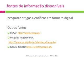 pesquisar artigos científicos em formato digital 
Outras fontes 
 RCAAP http://www.rcaap.pt/ 
 Pesquisa Integrada UA http://www.ua.pt/sbidm/biblioteca/pesquisa 
 Google Scholar http://scholar.google.pt/ 
42 
fontes de informação disponíveis 
Bibliotecas da Universidade de Aveiro 2014 | 2015  