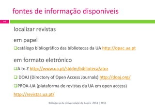 localizar revistas 
em papel 
catálogo bibliográfico das bibliotecas da UA http://opac.ua.pt 
em formato eletrónico 
A to Z http://www.ua.pt/sbidm/biblioteca/atoz 
 DOAJ (Directory of Open Access Journals) http://doaj.org/ 
PROA-UA (plataforma de revistas da UA em open access) http://revistas.ua.pt/ 
44 
fontes de informação disponíveis 
Bibliotecas da Universidade de Aveiro 2014 | 2015  
