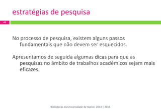 estratégias de pesquisa 
No processo de pesquisa, existem alguns passos fundamentais que não devem ser esquecidos. 
Apresentamos de seguida algumas dicas para que as pesquisas no âmbito de trabalhos académicos sejam mais eficazes. 
46 
Bibliotecas da Universidade de Aveiro 2014 | 2015  