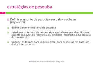 estratégias de pesquisa 
Definir o assunto da pesquisa em palavras-chave (keywords): 
definir claramente o tema de pesquisa 
selecionar os termos de pesquisa/palavras chave que identificam o assunto (palavras de relevância ou de maior importância, na procura de um assunto) 
traduzir os termos para língua inglesa, para pesquisas em bases de dados internacionais 
47 
Bibliotecas da Universidade de Aveiro 2014 | 2015  