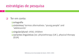 estratégias de pesquisa 
 Ter em conta: 
ortografia 
sinónimos/ termos alternativos: ‘young people’ and ‘adolescents’ 
singular/plural: child, children 
variantes linguísticas (ex: physiotherapy (UK ), physical therapy (EUA) 
48 
Bibliotecas da Universidade de Aveiro 2014 | 2015  