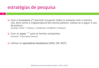estratégias de pesquisa 
Usar a truncatura (*) permite recuperar todas as palavras com a mesma raiz, bem como o singular/plural da mesma palavra. Coloca-se a seguir à raiz da palavra. 
Exemplo: Child* = Children | Childhood | Childbirth | Childcare 
Usar as aspas “ ” para os termos compostos. 
Exemplo: “information literacy” 
Utilizar os operadores booleanos (AND, OR, NOT) 
49 
Bibliotecas da Universidade de Aveiro 2014 | 2015  