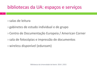 bibliotecas da UA: espaços e serviços 
5 
› salas de leitura 
› gabinetes de estudo individual e de grupo 
› Centro de Documentação Europeia / American Corner 
› sala de fotocópias e impressão de documentos 
› wireless disponível (eduroam) 
Bibliotecas da Universidade de Aveiro 2014 | 2015  