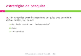 estratégias de pesquisa 
Usar as opções de refinamento na pesquisa que permitem definir limites, tais como: 
tipo de documento – ex: “review articles” 
datas 
área temática 
50 
Bibliotecas da Universidade de Aveiro 2014 | 2015  