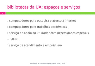 bibliotecas da UA: espaços e serviços 
6 
› computadores para pesquisa e acesso à Internet 
› computadores para trabalhos académicos 
› serviço de apoio ao utilizador com necessidades especiais – SAUNE 
› serviço de atendimento e empréstimo 
Bibliotecas da Universidade de Aveiro 2014 | 2015  