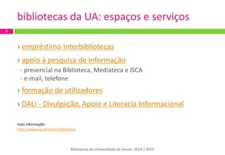 bibliotecas da UA: espaços e serviços 
› empréstimo interbibliotecas 
› apoio à pesquisa de informação 
- presencial na Biblioteca, Mediateca e ISCA 
- e-mail, telefone 
› formação de utilizadores 
› DALI - Divulgação, Apoio e Literacia Informacional 
mais informação: 
http://www.ua.pt/sbidm/biblioteca 
8 
Bibliotecas da Universidade de Aveiro 2014 | 2015  