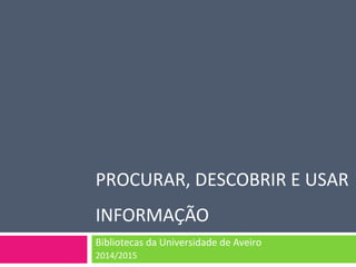 PROCURAR, DESCOBRIR E USAR 
INFORMAÇÃO 
Bibliotecas da Universidade de Aveiro 
2014/2015 
 