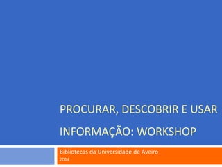 PROCURAR, DESCOBRIR E USAR
INFORMAÇÃO: WORKSHOP
Bibliotecas da Universidade de Aveiro
2014
 