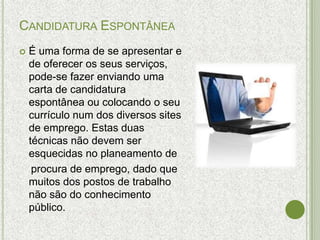 CANDIDATURA ESPONTÂNEA
   É uma forma de se apresentar e
    de oferecer os seus serviços,
    pode-se fazer enviando uma
    carta de candidatura
    espontânea ou colocando o seu
    currículo num dos diversos sites
    de emprego. Estas duas
    técnicas não devem ser
    esquecidas no planeamento de
     procura de emprego, dado que
    muitos dos postos de trabalho
    não são do conhecimento
    público.
 
