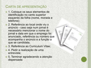 CARTA DE APRESENTAÇÃO
   1. Coloque os seus elementos de
    identificação no canto superior
    esquerdo da folha (nome, morada e
    telefone);
   2. Referência ao local onde viu o
    anúncio - caso seja num jornal é
    necessário mencionar o nome do
    jornal e data em que o emprego foi
    anunciado, referência ou número que
    acompanha o anúncio e a função a
    que se candidata;
   3. Referência ao Curriculum Vitae;
   4. Pedir a realização de uma
    entrevista;
   5. Terminar agradecendo a atenção
    dispensada
 