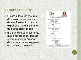CURRICULUM VITAE
 O currículo é um resumo
  dos seus dados pessoais,
  da sua formação, da sua
  experiência profissional e
  de outras actividades.
 É o primeiro conhecimento
  que o empregador tem de
  si e que poderá ou não
  despertar o interesse para
  um contacto pessoal
 