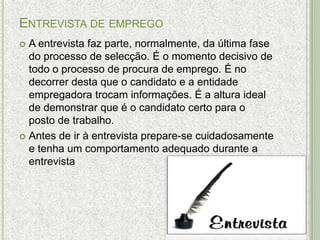 ENTREVISTA DE EMPREGO
 A entrevista faz parte, normalmente, da última fase
  do processo de selecção. É o momento decisivo de
  todo o processo de procura de emprego. É no
  decorrer desta que o candidato e a entidade
  empregadora trocam informações. É a altura ideal
  de demonstrar que é o candidato certo para o
  posto de trabalho.
 Antes de ir à entrevista prepare-se cuidadosamente
  e tenha um comportamento adequado durante a
  entrevista
 
