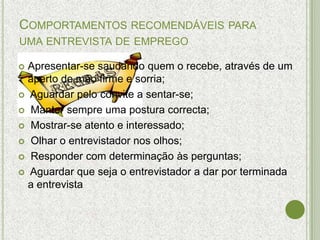 COMPORTAMENTOS RECOMENDÁVEIS PARA
UMA ENTREVISTA DE EMPREGO

 Apresentar-se saudando quem o recebe, através de um
  aperto de mão firme e sorria;
 Aguardar pelo convite a sentar-se;

 Manter sempre uma postura correcta;

 Mostrar-se atento e interessado;

 Olhar o entrevistador nos olhos;

 Responder com determinação às perguntas;

 Aguardar que seja o entrevistador a dar por terminada
  a entrevista
 