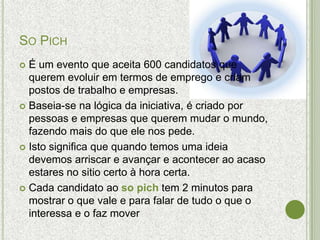 SO PICH
 É um evento que aceita 600 candidatos que
  querem evoluir em termos de emprego e criam
  postos de trabalho e empresas.
 Baseia-se na lógica da iniciativa, é criado por
  pessoas e empresas que querem mudar o mundo,
  fazendo mais do que ele nos pede.
 Isto significa que quando temos uma ideia
  devemos arriscar e avançar e acontecer ao acaso
  estares no sitio certo à hora certa.
 Cada candidato ao so pich tem 2 minutos para
  mostrar o que vale e para falar de tudo o que o
  interessa e o faz mover
 