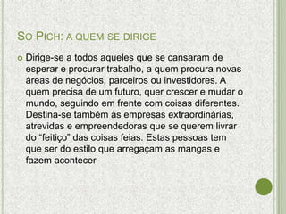 SO PICH: A QUEM SE DIRIGE
   Dirige-se a todos aqueles que se cansaram de
    esperar e procurar trabalho, a quem procura novas
    áreas de negócios, parceiros ou investidores. A
    quem precisa de um futuro, quer crescer e mudar o
    mundo, seguindo em frente com coisas diferentes.
    Destina-se também às empresas extraordinárias,
    atrevidas e empreendedoras que se querem livrar
    do “feitiço” das coisas feias. Estas pessoas tem
    que ser do estilo que arregaçam as mangas e
    fazem acontecer
 