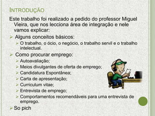 INTRODUÇÃO
Este trabalho foi realizado a pedido do professor Miguel
 Vieira, que nos lecciona área de integração e nele
 vamos explicar:
 Alguns conceitos básicos:
   O trabalho, o ócio, o negócio, o trabalho servil e o trabalho
    intelectual.
 Como procurar emprego:
   Autoavaliação;
   Meios divulgantes de oferta de emprego;
   Candidatura Espontânea;
   Carta de apresentação;
   Curriculum vitae;
   Entrevista de emprego;
   Comportamentos recomendáveis para uma entrevista de
    emprego.
 So pich
 