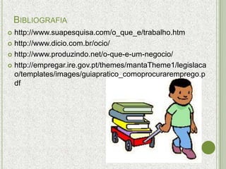 BIBLIOGRAFIA
 http://www.suapesquisa.com/o_que_e/trabalho.htm
 http://www.dicio.com.br/ocio/

 http://www.produzindo.net/o-que-e-um-negocio/

 http://empregar.ire.gov.pt/themes/mantaTheme1/legislaca
  o/templates/images/guiapratico_comoprocuraremprego.p
  df
 