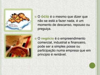    O ócio é o mesmo que dizer que
    não se está a fazer nada, é um
    momento de descanso, repouso ou
    preguiça.

   O negócio é o empreendimento
    comercial, industrial e financeiro,
    pode ser a simples posse ou
    participação numa empresa que em
    principio é rentável.
 
