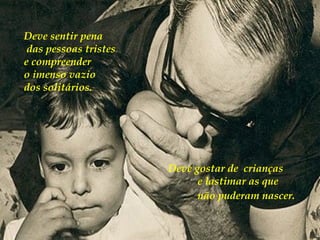 Deve sentir pena das pessoas tristes  e compreender  o imenso vazio  dos solitários.  Deve gostar de  crianças  e lastimar as que não puderam nascer.   