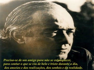 Precisa-se de um amigo para não se enlouquecer,  para contar o que se viu de belo e triste durante o dia, dos anseios e das realizações, dos sonhos e da realidade.   