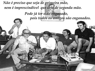 Não é preciso que seja de primeira mão,  nem é imprescindível  que seja de segunda mão.  Pode já ter sido enganado,  pois todos os amigos são enganados. 