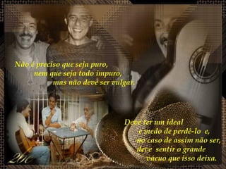 Não é preciso que seja puro,  nem que seja todo impuro,  mas não deve ser vulgar.  Deve ter um ideal  e medo de perdê-lo  e,  no caso de assim não ser,  deve  sentir o grande  vácuo que isso deixa. 