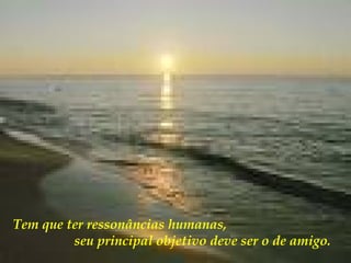 Tem que ter ressonâncias humanas,  seu principal objetivo deve ser o de amigo.   
