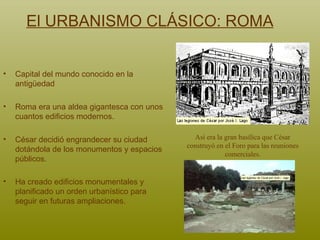 El URBANISMO CLÁSICO: ROMA Capital del mundo conocido en la antigüedad Roma era una aldea gigantesca con unos cuantos edificios modernos.  César decidió engrandecer su ciudad dotándola de los monumentos y espacios públicos.  Ha creado edificios monumentales y planificado un orden urbanístico para seguir en futuras ampliaciones.   Así era la gran basílica que César construyó en el Foro para las reuniones comerciales. 