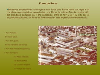 Foros de Roma Sucesivos emperadores construyeron más foros para Roma hasta dar lugar a un complejo monumental sin precedentes, una Roma de mármol . Tras la construcción del grandioso complejo del Foro construido entre el 107 y el 112 d.C por el arquitecto Apolodoro, los foros de Roma ofrecían este impresionante espectáculo: 1-Foro Romano. 2-Foro de César.  3-Foro de Augusto. 4-Foro Transitorio (de Nerva). 5-Foro de la Paz (de Vespasiano). 6-Foro de Trajano:  6a-Plaza porticada. 6b-Basílica Ulpia.  6c-Columna Trajana. 6d-Templo de Trajano. 