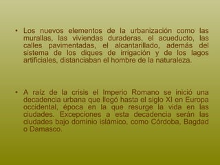 Los nuevos elementos de la urbanización como las murallas, las viviendas duraderas, el acueducto, las calles pavimentadas, el alcantarillado, además del sistema de los diques de irrigación y de los lagos artificiales, distanciaban el hombre de la naturaleza.   A raíz de la crisis el Imperio Romano se inició una decadencia urbana que llegó hasta el siglo XI en Europa occidental, época en la que resurge la vida en las ciudades. Excepciones a esta decadencia serán las ciudades bajo dominio islámico, como Córdoba, Bagdad o Damasco. 