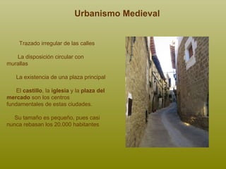 Trazado irregular de las calles La disposición circular con  murallas La existencia de una plaza principal El  castillo , la  iglesia  y la  plaza del mercado  son los centros fundamentales de estas ciudades.  Su tamaño es pequeño, pues casi nunca rebasan los 20.000 habitantes Urbanismo Medieval 