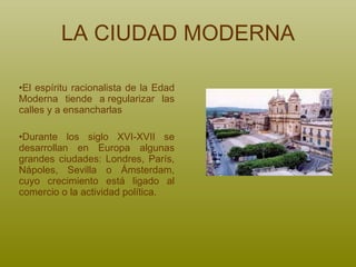 LA CIUDAD MODERNA El espíritu racionalista de la Edad Moderna tiende a regularizar las calles y a ensancharlas Durante los siglo XVI-XVII se desarrollan en Europa algunas grandes ciudades: Londres, París, Nápoles, Sevilla o Ámsterdam, cuyo crecimiento está ligado al comercio o la actividad política.  