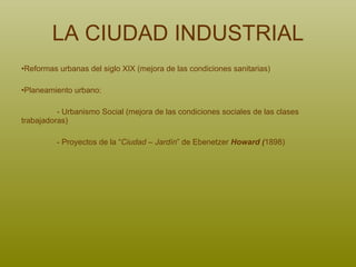 LA CIUDAD INDUSTRIAL Reformas urbanas del siglo XIX (mejora de las condiciones sanitarias) Planeamiento urbano: - Urbanismo Social (mejora de las condiciones sociales de las clases  trabajadoras) - Proyectos de la “ Ciudad – Jardín ” de Ebenetzer  Howard ( 1898) 