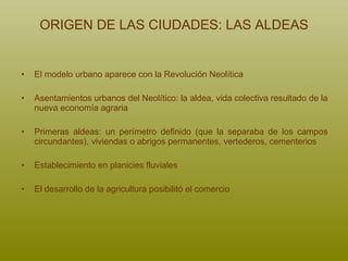 ORIGEN DE LAS CIUDADES: LAS ALDEAS El modelo urbano aparece con la Revolución Neolítica Asentamientos urbanos del Neolítico: la aldea, vida colectiva resultado de la nueva economía agraria Primeras aldeas: un perímetro definido (que la separaba de los campos circundantes), viviendas o abrigos permanentes, vertederos, cementerios Establecimiento en planicies fluviales El desarrollo de la agricultura posibilitó el comercio 