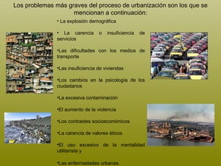 La explosión demográfica  La carencia o insuficiencia de servicios Las dificultades con los medios de transporte Las insuficiencia de viviendas Los cambios en la psicología de los ciudadanos La excesiva contaminación El aumento de la violencia Los contrastes socioeconómicos La carencia de valores éticos El uso excesivo de la mentalidad utilitarista y  Las enfermedades urbanas.   Los problemas más graves del proceso de urbanización son los que se mencionan a continuación: 