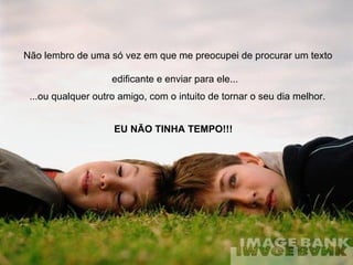 Não lembro de uma só vez em que me preocupei de procurar um texto edificante e enviar para ele...   ...ou qualquer outro amigo, com o intuito de tornar o seu dia melhor.   EU NÃO TINHA TEMPO!!! 