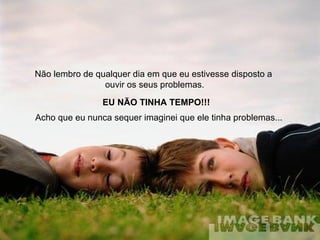 Não lembro de qualquer dia em que eu estivesse disposto a  ouvir os seus problemas. EU NÃO TINHA TEMPO!!! Acho que eu nunca sequer imaginei que ele tinha problemas...  